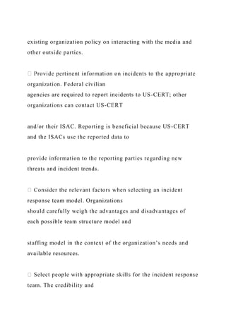 existing organization policy on interacting with the media and
other outside parties.
organization. Federal civilian
agencies are required to report incidents to US-CERT; other
organizations can contact US-CERT
and/or their ISAC. Reporting is beneficial because US-CERT
and the ISACs use the reported data to
provide information to the reporting parties regarding new
threats and incident trends.
response team model. Organizations
should carefully weigh the advantages and disadvantages of
each possible team structure model and
staffing model in the context of the organization’s needs and
available resources.
team. The credibility and
 