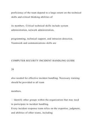 proficiency of the team depend to a large extent on the technical
skills and critical thinking abilities of
its members. Critical technical skills include system
administration, network administration,
programming, technical support, and intrusion detection.
Teamwork and communications skills are
COMPUTER SECURITY INCIDENT HANDLING GUIDE
20
also needed for effective incident handling. Necessary training
should be provided to all team
members.
to participate in incident handling.
Every incident response team relies on the expertise, judgment,
and abilities of other teams, including
 