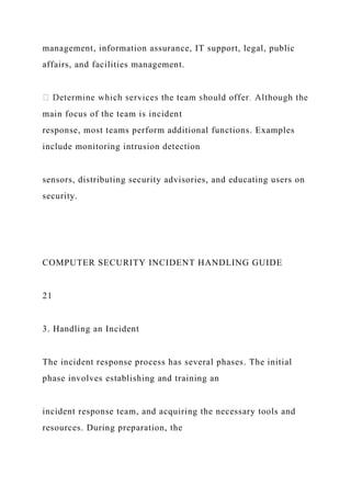 management, information assurance, IT support, legal, public
affairs, and facilities management.
main focus of the team is incident
response, most teams perform additional functions. Examples
include monitoring intrusion detection
sensors, distributing security advisories, and educating users on
security.
COMPUTER SECURITY INCIDENT HANDLING GUIDE
21
3. Handling an Incident
The incident response process has several phases. The initial
phase involves establishing and training an
incident response team, and acquiring the necessary tools and
resources. During preparation, the
 