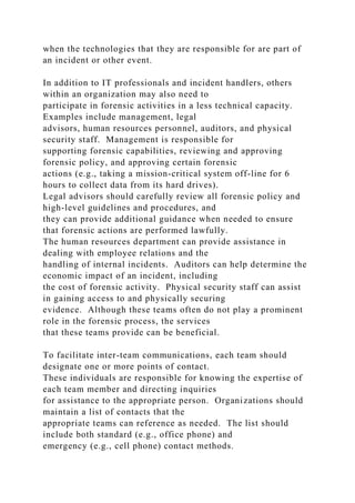 when the technologies that they are responsible for are part of
an incident or other event.
In addition to IT professionals and incident handlers, others
within an organization may also need to
participate in forensic activities in a less technical capacity.
Examples include management, legal
advisors, human resources personnel, auditors, and physical
security staff. Management is responsible for
supporting forensic capabilities, reviewing and approving
forensic policy, and approving certain forensic
actions (e.g., taking a mission-critical system off-line for 6
hours to collect data from its hard drives).
Legal advisors should carefully review all forensic policy and
high-level guidelines and procedures, and
they can provide additional guidance when needed to ensure
that forensic actions are performed lawfully.
The human resources department can provide assistance in
dealing with employee relations and the
handling of internal incidents. Auditors can help determine the
economic impact of an incident, including
the cost of forensic activity. Physical security staff can assist
in gaining access to and physically securing
evidence. Although these teams often do not play a prominent
role in the forensic process, the services
that these teams provide can be beneficial.
To facilitate inter-team communications, each team should
designate one or more points of contact.
These individuals are responsible for knowing the expertise of
each team member and directing inquiries
for assistance to the appropriate person. Organizations should
maintain a list of contacts that the
appropriate teams can reference as needed. The list should
include both standard (e.g., office phone) and
emergency (e.g., cell phone) contact methods.
 