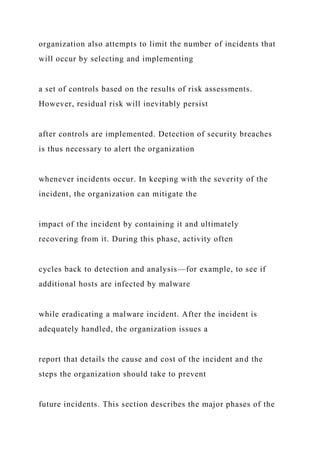 organization also attempts to limit the number of incidents that
will occur by selecting and implementing
a set of controls based on the results of risk assessments.
However, residual risk will inevitably persist
after controls are implemented. Detection of security breaches
is thus necessary to alert the organization
whenever incidents occur. In keeping with the severity of the
incident, the organization can mitigate the
impact of the incident by containing it and ultimately
recovering from it. During this phase, activity often
cycles back to detection and analysis—for example, to see if
additional hosts are infected by malware
while eradicating a malware incident. After the incident is
adequately handled, the organization issues a
report that details the cause and cost of the incident and the
steps the organization should take to prevent
future incidents. This section describes the major phases of the
 