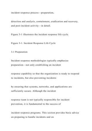 incident response process—preparation,
detection and analysis, containment, eradication and recovery,
and post-incident activity—in detail.
Figure 3-1 illustrates the incident response life cycle.
Figure 3-1. Incident Response Life Cycle
3.1 Preparation
Incident response methodologies typically emphasize
preparation—not only establishing an incident
response capability so that the organization is ready to respond
to incidents, but also preventing incidents
by ensuring that systems, networks, and applications are
sufficiently secure. Although the incident
response team is not typically responsible for incident
prevention, it is fundamental to the success of
incident response programs. This section provides basic advice
on preparing to handle incidents and on
 