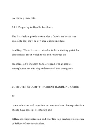 preventing incidents.
3.1.1 Preparing to Handle Incidents
The lists below provide examples of tools and resources
available that may be of value during incident
handling. These lists are intended to be a starting point for
discussions about which tools and resources an
organization’s incident handlers need. For example,
smartphones are one way to have resilient emergency
COMPUTER SECURITY INCIDENT HANDLING GUIDE
22
communication and coordination mechanisms. An organization
should have multiple (separate and
different) communication and coordination mechanisms in case
of failure of one mechanism.
 