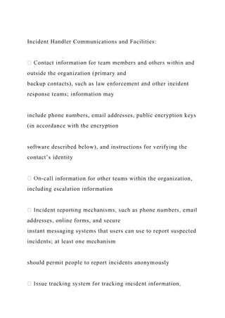 Incident Handler Communications and Facilities:
outside the organization (primary and
backup contacts), such as law enforcement and other incident
response teams; information may
include phone numbers, email addresses, public encryption keys
(in accordance with the encryption
software described below), and instructions for verifying the
contact’s identity
-call information for other teams within the organization,
including escalation information
addresses, online forms, and secure
instant messaging systems that users can use to report suspected
incidents; at least one mechanism
should permit people to report incidents anonymously
 