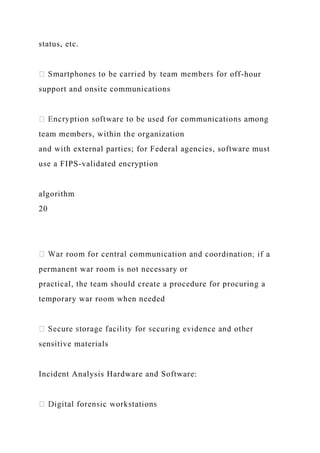 status, etc.
-hour
support and onsite communications
team members, within the organization
and with external parties; for Federal agencies, software must
use a FIPS-validated encryption
algorithm
20
permanent war room is not necessary or
practical, the team should create a procedure for procuring a
temporary war room when needed
sensitive materials
Incident Analysis Hardware and Software:
 