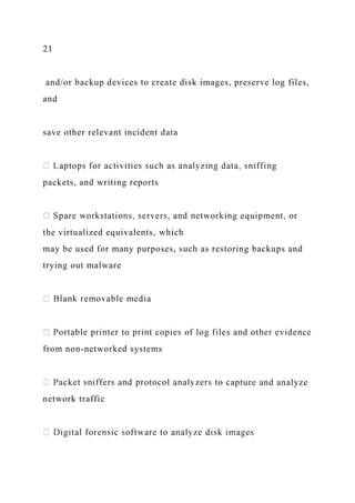 21
and/or backup devices to create disk images, preserve log files,
and
save other relevant incident data
packets, and writing reports
the virtualized equivalents, which
may be used for many purposes, such as restoring backups and
trying out malware
from non-networked systems
apture and analyze
network traffic
 