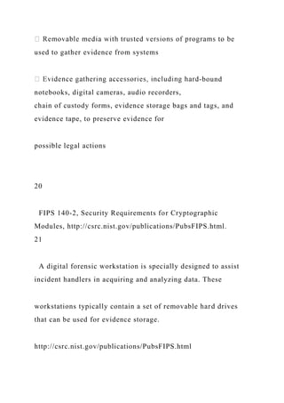 used to gather evidence from systems
-bound
notebooks, digital cameras, audio recorders,
chain of custody forms, evidence storage bags and tags, and
evidence tape, to preserve evidence for
possible legal actions
20
FIPS 140-2, Security Requirements for Cryptographic
Modules, http://csrc.nist.gov/publications/PubsFIPS.html.
21
A digital forensic workstation is specially designed to assist
incident handlers in acquiring and analyzing data. These
workstations typically contain a set of removable hard drives
that can be used for evidence storage.
http://csrc.nist.gov/publications/PubsFIPS.html
 