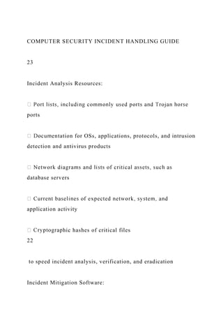 COMPUTER SECURITY INCIDENT HANDLING GUIDE
23
Incident Analysis Resources:
ports
entation for OSs, applications, protocols, and intrusion
detection and antivirus products
database servers
application activity
hic hashes of critical files
22
to speed incident analysis, verification, and eradication
Incident Mitigation Software:
 