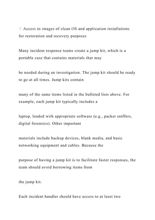 for restoration and recovery purposes
Many incident response teams create a jump kit, which is a
portable case that contains materials that may
be needed during an investigation. The jump kit should be ready
to go at all times. Jump kits contain
many of the same items listed in the bulleted lists above. For
example, each jump kit typically includes a
laptop, loaded with appropriate software (e.g., packet sniffers,
digital forensics). Other important
materials include backup devices, blank media, and basic
networking equipment and cables. Because the
purpose of having a jump kit is to facilitate faster responses, the
team should avoid borrowing items from
the jump kit.
Each incident handler should have access to at least two
 
