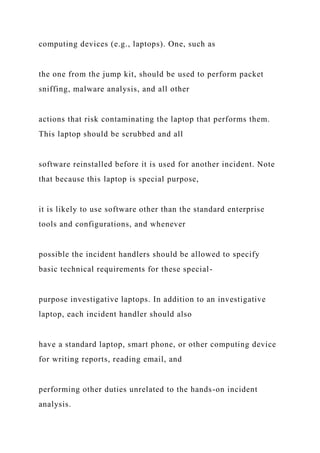computing devices (e.g., laptops). One, such as
the one from the jump kit, should be used to perform packet
sniffing, malware analysis, and all other
actions that risk contaminating the laptop that performs them.
This laptop should be scrubbed and all
software reinstalled before it is used for another incident. Note
that because this laptop is special purpose,
it is likely to use software other than the standard enterprise
tools and configurations, and whenever
possible the incident handlers should be allowed to specify
basic technical requirements for these special-
purpose investigative laptops. In addition to an investigative
laptop, each incident handler should also
have a standard laptop, smart phone, or other computing device
for writing reports, reading email, and
performing other duties unrelated to the hands-on incident
analysis.
 