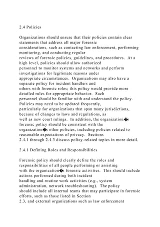 2.4 Policies
Organizations should ensure that their policies contain clear
statements that address all major forensic
considerations, such as contacting law enforcement, performing
monitoring, and conducting regular
reviews of forensic policies, guidelines, and procedures. At a
high level, policies should allow authorized
personnel to monitor systems and networks and perform
investigations for legitimate reasons under
appropriate circumstances. Organizations may also have a
separate policy for incident handlers and
others with forensic roles; this policy would provide more
detailed rules for appropriate behavior. Such
personnel should be familiar with and understand the policy.
Policies may need to be updated frequently,
particularly for organizations that span many jurisdictions,
because of changes to laws and regulations, as
well as new court rulings. In addition, the organization�s
forensic policy should be consistent with the
organization�s other policies, including policies related to
reasonable expectations of privacy. Sections
2.4.1 through 2.4.3 discuss policy-related topics in more detail.
2.4.1 Defining Roles and Responsibilities
Forensic policy should clearly define the roles and
responsibilities of all people performing or assisting
with the organization�s forensic activities. This should include
actions performed during both incident
handling and routine work activities (e.g., system
administration, network troubleshooting). The policy
should include all internal teams that may participate in forensic
efforts, such as those listed in Section
2.3, and external organizations such as law enforcement
 