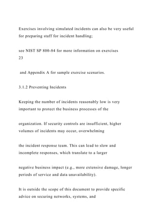 Exercises involving simulated incidents can also be very useful
for preparing staff for incident handling;
see NIST SP 800-84 for more information on exercises
23
and Appendix A for sample exercise scenarios.
3.1.2 Preventing Incidents
Keeping the number of incidents reasonably low is very
important to protect the business processes of the
organization. If security controls are insufficient, higher
volumes of incidents may occur, overwhelming
the incident response team. This can lead to slow and
incomplete responses, which translate to a larger
negative business impact (e.g., more extensive damage, longer
periods of service and data unavailability).
It is outside the scope of this document to provide specific
advice on securing networks, systems, and
 