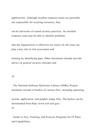 applications. Although incident response teams are generally
not responsible for securing resources, they
can be advocates of sound security practices. An incident
response team may be able to identify problems
that the organization is otherwise not aware of; the team can
play a key role in risk assessment and
training by identifying gaps. Other documents already provide
advice on general security concepts and
22
The National Software Reference Library (NSRL) Project
maintains records of hashes of various files, including operating
system, application, and graphic image files. The hashes can be
downloaded from http://www.nsrl.nist.gov/.
23
Guide to Test, Training, and Exercise Programs for IT Plans
and Capabilities,
 