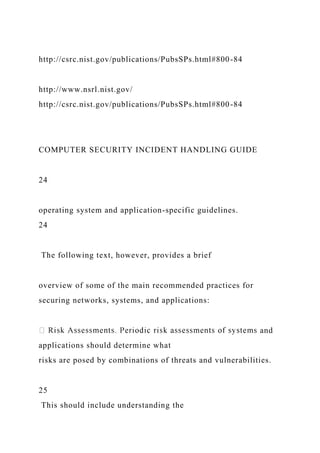 http://csrc.nist.gov/publications/PubsSPs.html#800-84
http://www.nsrl.nist.gov/
http://csrc.nist.gov/publications/PubsSPs.html#800-84
COMPUTER SECURITY INCIDENT HANDLING GUIDE
24
operating system and application-specific guidelines.
24
The following text, however, provides a brief
overview of some of the main recommended practices for
securing networks, systems, and applications:
and
applications should determine what
risks are posed by combinations of threats and vulnerabilities.
25
This should include understanding the
 