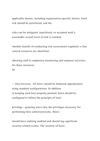 applicable threats, including organization-specific threats. Each
risk should be prioritized, and the
risks can be mitigated, transferred, or accepted until a
reasonable overall level of risk is reached.
Another benefit of conducting risk assessments regularly is that
critical resources are identified,
allowing staff to emphasize monitoring and response activities
for those resources.
26
using standard configurations. In addition
to keeping each host properly patched, hosts should be
configured to follow the principle of least
privilege—granting users only the privileges necessary for
performing their authorized tasks. Hosts
should have auditing enabled and should log significant
security-related events. The security of hosts
 