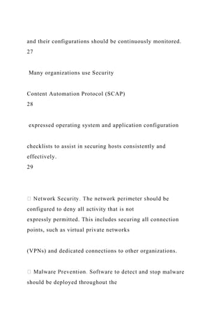 and their configurations should be continuously monitored.
27
Many organizations use Security
Content Automation Protocol (SCAP)
28
expressed operating system and application configuration
checklists to assist in securing hosts consistently and
effectively.
29
be
configured to deny all activity that is not
expressly permitted. This includes securing all connection
points, such as virtual private networks
(VPNs) and dedicated connections to other organizations.
top malware
should be deployed throughout the
 