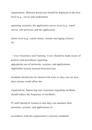 organization. Malware protection should be deployed at the host
level (e.g., server and workstation
operating systems), the application server level (e.g., email
server, web proxies), and the application
client level (e.g., email clients, instant messaging clients).
30
policies and procedures regarding
appropriate use of networks, systems, and applications.
Applicable lessons learned from previous
incidents should also be shared with users so they can see how
their actions could affect the
organization. Improving user awareness regarding incidents
should reduce the frequency of incidents.
IT staff should be trained so that they can maintain their
networks, systems, and applications in
accordance with the organization’s security standards.
 
