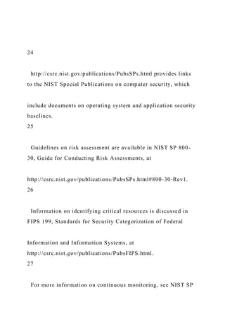 24
http://csrc.nist.gov/publications/PubsSPs.html provides links
to the NIST Special Publications on computer security, which
include documents on operating system and application security
baselines.
25
Guidelines on risk assessment are available in NIST SP 800-
30, Guide for Conducting Risk Assessments, at
http://csrc.nist.gov/publications/PubsSPs.html#800-30-Rev1.
26
Information on identifying critical resources is discussed in
FIPS 199, Standards for Security Categorization of Federal
Information and Information Systems, at
http://csrc.nist.gov/publications/PubsFIPS.html.
27
For more information on continuous monitoring, see NIST SP
 