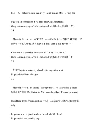 800-137, Information Security Continuous Monitoring for
Federal Information Systems and Organizations
(http://csrc.nist.gov/publications/PubsSPs.html#800-137).
28
More information on SCAP is available from NIST SP 800-117
Revision 1, Guide to Adopting and Using the Security
Content Automation Protocol (SCAP) Version 1.2
(http://csrc.nist.gov/publications/PubsSPs.html#800-117).
29
NIST hosts a security checklists repository at
http://checklists.nist.gov/.
30
More information on malware prevention is available from
NIST SP 800-83, Guide to Malware Incident Prevention and
Handling (http://csrc.nist.gov/publications/PubsSPs.html#800-
83).
http://csrc.nist.gov/publications/PubsSPs.html
http://www.cisecurity.org/
 