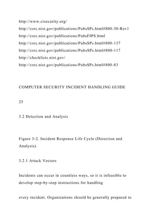 http://www.cisecurity.org/
http://csrc.nist.gov/publications/PubsSPs.html#800-30-Rev1
http://csrc.nist.gov/publications/PubsFIPS.html
http://csrc.nist.gov/publications/PubsSPs.html#800-137
http://csrc.nist.gov/publications/PubsSPs.html#800-117
http://checklists.nist.gov/
http://csrc.nist.gov/publications/PubsSPs.html#800-83
COMPUTER SECURITY INCIDENT HANDLING GUIDE
25
3.2 Detection and Analysis
Figure 3-2. Incident Response Life Cycle (Detection and
Analysis)
3.2.1 Attack Vectors
Incidents can occur in countless ways, so it is infeasible to
develop step-by-step instructions for handling
every incident. Organizations should be generally prepared to
 