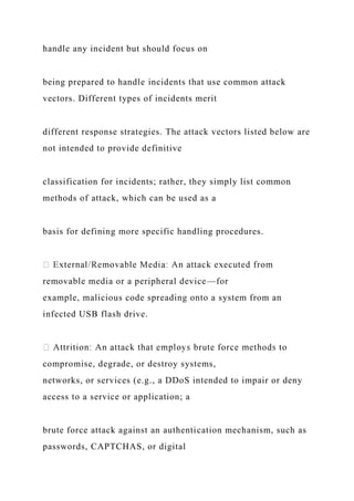 handle any incident but should focus on
being prepared to handle incidents that use common attack
vectors. Different types of incidents merit
different response strategies. The attack vectors listed below are
not intended to provide definitive
classification for incidents; rather, they simply list common
methods of attack, which can be used as a
basis for defining more specific handling procedures.
removable media or a peripheral device—for
example, malicious code spreading onto a system from an
infected USB flash drive.
compromise, degrade, or destroy systems,
networks, or services (e.g., a DDoS intended to impair or deny
access to a service or application; a
brute force attack against an authentication mechanism, such as
passwords, CAPTCHAS, or digital
 