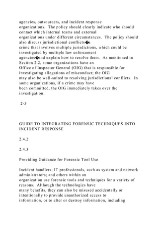 agencies, outsourcers, and incident response
organizations. The policy should clearly indicate who should
contact which internal teams and external
organizations under different circumstances. The policy should
also discuss jurisdictional conflicts�a
crime that involves multiple jurisdictions, which could be
investigated by multiple law enforcement
agencies�and explain how to resolve them. As mentioned in
Section 2.2, some organizations have an
Office of Inspector General (OIG) that is responsible for
investigating allegations of misconduct; the OIG
may also be well-suited to resolving jurisdictional conflicts. In
some organizations, if a crime may have
been committed, the OIG immediately takes over the
investigation.
2-5
GUIDE TO INTEGRATING FORENSIC TECHNIQUES INTO
INCIDENT RESPONSE
2.4.2
2.4.3
Providing Guidance for Forensic Tool Use
Incident handlers; IT professionals, such as system and network
administrators; and others within an
organization use forensic tools and techniques for a variety of
reasons. Although the technologies have
many benefits, they can also be misused accidentally or
intentionally to provide unauthorized access to
information, or to alter or destroy information, including
 