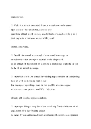 signatures).
-based
application—for example, a cross-site
scripting attack used to steal credentials or a redirect to a site
that exploits a browser vulnerability and
installs malware.
attachment—for example, exploit code disguised
as an attached document or a link to a malicious website in the
body of an email message.
ttack involving replacement of something
benign with something malicious—
for example, spoofing, man in the middle attacks, rogue
wireless access points, and SQL injection
attacks all involve impersonation.
violation of an
organization’s acceptable usage
policies by an authorized user, excluding the above categories;
 