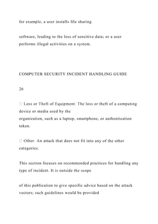 for example, a user installs file sharing
software, leading to the loss of sensitive data; or a user
performs illegal activities on a system.
COMPUTER SECURITY INCIDENT HANDLING GUIDE
26
device or media used by the
organization, such as a laptop, smartphone, or authentication
token.
nto any of the other
categories.
This section focuses on recommended practices for handling any
type of incident. It is outside the scope
of this publication to give specific advice based on the attack
vectors; such guidelines would be provided
 