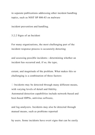 in separate publications addressing other incident handling
topics, such as NIST SP 800-83 on malware
incident prevention and handling.
3.2.2 Signs of an Incident
For many organizations, the most challenging part of the
incident response process is accurately detecting
and assessing possible incidents—determining whether an
incident has occurred and, if so, the type,
extent, and magnitude of the problem. What makes this so
challenging is a combination of three factors:
ough many different means,
with varying levels of detail and fidelity.
Automated detection capabilities include network-based and
host-based IDPSs, antivirus software,
and log analyzers. Incidents may also be detected through
manual means, such as problems reported
by users. Some incidents have overt signs that can be easily
 