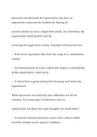 precursors are detected, the organization may have an
opportunity to prevent the incident by altering its
security posture to save a target from attack. At a minimum, the
organization could monitor activity
involving the target more closely. Examples of precursors are:
scanner
ts a vulnerability
of the organization’s mail server
organization.
While precursors are relatively rare, indicators are all too
common. Too many types of indicators exist to
exhaustively list them, but some examples are listed below:
overflow attempt occurs against a database
 