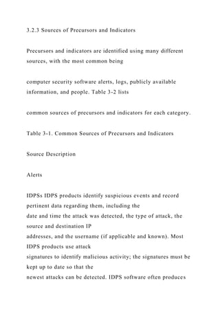 3.2.3 Sources of Precursors and Indicators
Precursors and indicators are identified using many different
sources, with the most common being
computer security software alerts, logs, publicly available
information, and people. Table 3-2 lists
common sources of precursors and indicators for each category.
Table 3-1. Common Sources of Precursors and Indicators
Source Description
Alerts
IDPSs IDPS products identify suspicious events and record
pertinent data regarding them, including the
date and time the attack was detected, the type of attack, the
source and destination IP
addresses, and the username (if applicable and known). Most
IDPS products use attack
signatures to identify malicious activity; the signatures must be
kept up to date so that the
newest attacks can be detected. IDPS software often produces
 