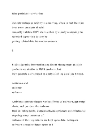 false positives—alerts that
indicate malicious activity is occurring, when in fact there has
been none. Analysts should
manually validate IDPS alerts either by closely reviewing the
recorded supporting data or by
getting related data from other sources.
31
SIEMs Security Information and Event Management (SIEM)
products are similar to IDPS products, but
they generate alerts based on analysis of log data (see below).
Antivirus and
antispam
software
Antivirus software detects various forms of malware, generates
alerts, and prevents the malware
from infecting hosts. Current antivirus products are effective at
stopping many instances of
malware if their signatures are kept up to date. Antispam
software is used to detect spam and
 