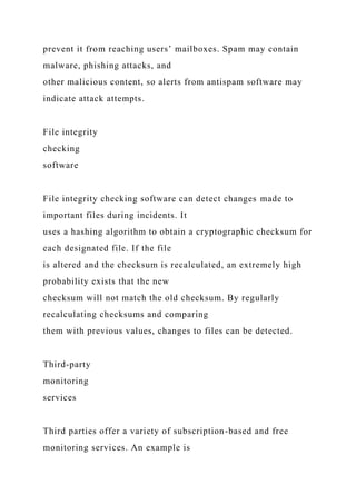 prevent it from reaching users’ mailboxes. Spam may contain
malware, phishing attacks, and
other malicious content, so alerts from antispam software may
indicate attack attempts.
File integrity
checking
software
File integrity checking software can detect changes made to
important files during incidents. It
uses a hashing algorithm to obtain a cryptographic checksum for
each designated file. If the file
is altered and the checksum is recalculated, an extremely high
probability exists that the new
checksum will not match the old checksum. By regularly
recalculating checksums and comparing
them with previous values, changes to files can be detected.
Third-party
monitoring
services
Third parties offer a variety of subscription-based and free
monitoring services. An example is
 