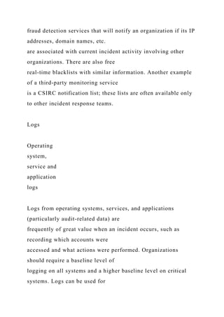 fraud detection services that will notify an organization if its IP
addresses, domain names, etc.
are associated with current incident activity involving other
organizations. There are also free
real-time blacklists with similar information. Another example
of a third-party monitoring service
is a CSIRC notification list; these lists are often available only
to other incident response teams.
Logs
Operating
system,
service and
application
logs
Logs from operating systems, services, and applications
(particularly audit-related data) are
frequently of great value when an incident occurs, such as
recording which accounts were
accessed and what actions were performed. Organizations
should require a baseline level of
logging on all systems and a higher baseline level on critical
systems. Logs can be used for
 