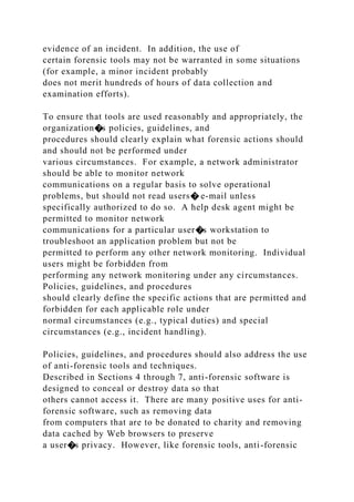 evidence of an incident. In addition, the use of
certain forensic tools may not be warranted in some situations
(for example, a minor incident probably
does not merit hundreds of hours of data collection and
examination efforts).
To ensure that tools are used reasonably and appropriately, the
organization�s policies, guidelines, and
procedures should clearly explain what forensic actions should
and should not be performed under
various circumstances. For example, a network administrator
should be able to monitor network
communications on a regular basis to solve operational
problems, but should not read users� e-mail unless
specifically authorized to do so. A help desk agent might be
permitted to monitor network
communications for a particular user�s workstation to
troubleshoot an application problem but not be
permitted to perform any other network monitoring. Individual
users might be forbidden from
performing any network monitoring under any circumstances.
Policies, guidelines, and procedures
should clearly define the specific actions that are permitted and
forbidden for each applicable role under
normal circumstances (e.g., typical duties) and special
circumstances (e.g., incident handling).
Policies, guidelines, and procedures should also address the use
of anti-forensic tools and techniques.
Described in Sections 4 through 7, anti-forensic software is
designed to conceal or destroy data so that
others cannot access it. There are many positive uses for anti-
forensic software, such as removing data
from computers that are to be donated to charity and removing
data cached by Web browsers to preserve
a user�s privacy. However, like forensic tools, anti-forensic
 