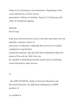 analysis by correlating event information. Depending on the
event information, an alert can be
generated to indicate an incident. Section 3.2.4 discusses the
value of centralized logging.
Network
device logs
Logs from network devices such as firewalls and routers are not
typically a primary source of
precursors or indicators. Although these devices are usually
configured to log blocked
connection attempts, they provide little information about the
nature of the activity. Still, they can
be valuable in identifying network trends and in correlating
events detected by other devices.
31
See NIST SP 800-94, Guide to Intrusion Detection and
Prevention Systems, for additional information on IDPS
products. It
is available at
 