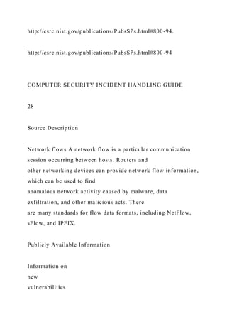 http://csrc.nist.gov/publications/PubsSPs.html#800-94.
http://csrc.nist.gov/publications/PubsSPs.html#800-94
COMPUTER SECURITY INCIDENT HANDLING GUIDE
28
Source Description
Network flows A network flow is a particular communication
session occurring between hosts. Routers and
other networking devices can provide network flow information,
which can be used to find
anomalous network activity caused by malware, data
exfiltration, and other malicious acts. There
are many standards for flow data formats, including NetFlow,
sFlow, and IPFIX.
Publicly Available Information
Information on
new
vulnerabilities
 