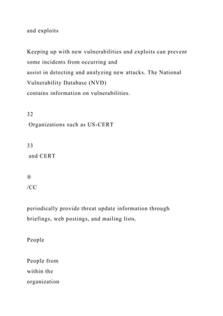 and exploits
Keeping up with new vulnerabilities and exploits can prevent
some incidents from occurring and
assist in detecting and analyzing new attacks. The National
Vulnerability Database (NVD)
contains information on vulnerabilities.
32
Organizations such as US-CERT
33
and CERT
®
/CC
periodically provide threat update information through
briefings, web postings, and mailing lists.
People
People from
within the
organization
 