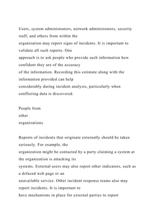 Users, system administrators, network administrators, security
staff, and others from within the
organization may report signs of incidents. It is important to
validate all such reports. One
approach is to ask people who provide such information how
confident they are of the accuracy
of the information. Recording this estimate along with the
information provided can help
considerably during incident analysis, particularly when
conflicting data is discovered.
People from
other
organizations
Reports of incidents that originate externally should be taken
seriously. For example, the
organization might be contacted by a party claiming a system at
the organization is attacking its
systems. External users may also report other indicators, such as
a defaced web page or an
unavailable service. Other incident response teams also may
report incidents. It is important to
have mechanisms in place for external parties to report
 