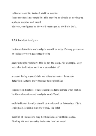 indicators and for trained staff to monitor
those mechanisms carefully; this may be as simple as setting up
a phone number and email
address, configured to forward messages to the help desk.
3.2.4 Incident Analysis
Incident detection and analysis would be easy if every precursor
or indicator were guaranteed to be
accurate; unfortunately, this is not the case. For example, user-
provided indicators such as a complaint of
a server being unavailable are often incorrect. Intrusion
detection systems may produce false positives—
incorrect indicators. These examples demonstrate what makes
incident detection and analysis so difficult:
each indicator ideally should be evaluated to determine if it is
legitimate. Making matters worse, the total
number of indicators may be thousands or millions a day.
Finding the real security incidents that occurred
 