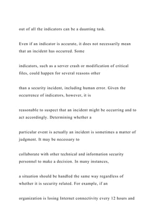 out of all the indicators can be a daunting task.
Even if an indicator is accurate, it does not necessarily mean
that an incident has occurred. Some
indicators, such as a server crash or modification of critical
files, could happen for several reasons other
than a security incident, including human error. Given the
occurrence of indicators, however, it is
reasonable to suspect that an incident might be occurring and to
act accordingly. Determining whether a
particular event is actually an incident is sometimes a matter of
judgment. It may be necessary to
collaborate with other technical and information security
personnel to make a decision. In many instances,
a situation should be handled the same way regardless of
whether it is security related. For example, if an
organization is losing Internet connectivity every 12 hours and
 