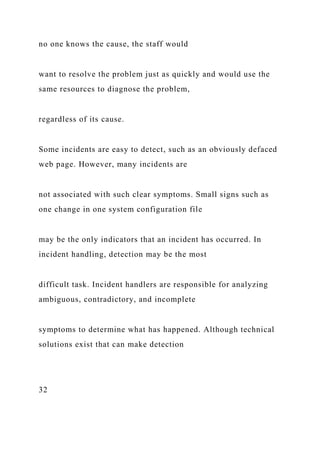 no one knows the cause, the staff would
want to resolve the problem just as quickly and would use the
same resources to diagnose the problem,
regardless of its cause.
Some incidents are easy to detect, such as an obviously defaced
web page. However, many incidents are
not associated with such clear symptoms. Small signs such as
one change in one system configuration file
may be the only indicators that an incident has occurred. In
incident handling, detection may be the most
difficult task. Incident handlers are responsible for analyzing
ambiguous, contradictory, and incomplete
symptoms to determine what has happened. Although technical
solutions exist that can make detection
32
 