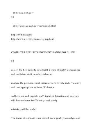http://nvd.nist.gov/
33
http://www.us-cert.gov/cas/signup.html
http://nvd.nist.gov/
http://www.us-cert.gov/cas/signup.html
COMPUTER SECURITY INCIDENT HANDLING GUIDE
29
easier, the best remedy is to build a team of highly experienced
and proficient staff members who can
analyze the precursors and indicators effectively and efficiently
and take appropriate actions. Without a
well-trained and capable staff, incident detection and analysis
will be conducted inefficiently, and costly
mistakes will be made.
The incident response team should work quickly to analyze and
 