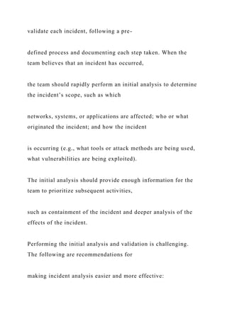 validate each incident, following a pre-
defined process and documenting each step taken. When the
team believes that an incident has occurred,
the team should rapidly perform an initial analysis to determine
the incident’s scope, such as which
networks, systems, or applications are affected; who or what
originated the incident; and how the incident
is occurring (e.g., what tools or attack methods are being used,
what vulnerabilities are being exploited).
The initial analysis should provide enough information for the
team to prioritize subsequent activities,
such as containment of the incident and deeper analysis of the
effects of the incident.
Performing the initial analysis and validation is challenging.
The following are recommendations for
making incident analysis easier and more effective:
 