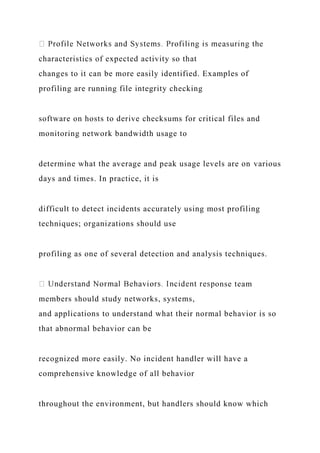characteristics of expected activity so that
changes to it can be more easily identified. Examples of
profiling are running file integrity checking
software on hosts to derive checksums for critical files and
monitoring network bandwidth usage to
determine what the average and peak usage levels are on various
days and times. In practice, it is
difficult to detect incidents accurately using most profiling
techniques; organizations should use
profiling as one of several detection and analysis techniques.
onse team
members should study networks, systems,
and applications to understand what their normal behavior is so
that abnormal behavior can be
recognized more easily. No incident handler will have a
comprehensive knowledge of all behavior
throughout the environment, but handlers should know which
 