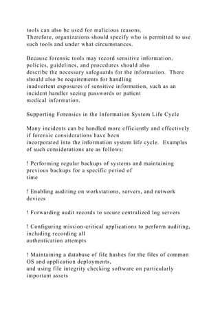 tools can also be used for malicious reasons.
Therefore, organizations should specify who is permitted to use
such tools and under what circumstances.
Because forensic tools may record sensitive information,
policies, guidelines, and procedures should also
describe the necessary safeguards for the information. There
should also be requirements for handling
inadvertent exposures of sensitive information, such as an
incident handler seeing passwords or patient
medical information.
Supporting Forensics in the Information System Life Cycle
Many incidents can be handled more efficiently and effectively
if forensic considerations have been
incorporated into the information system life cycle. Examples
of such considerations are as follows:
! Performing regular backups of systems and maintaining
previous backups for a specific period of
time
! Enabling auditing on workstations, servers, and network
devices
! Forwarding audit records to secure centralized log servers
! Configuring mission-critical applications to perform auditing,
including recording all
authentication attempts
! Maintaining a database of file hashes for the files of common
OS and application deployments,
and using file integrity checking software on particularly
important assets
 