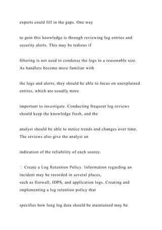 experts could fill in the gaps. One way
to gain this knowledge is through reviewing log entries and
security alerts. This may be tedious if
filtering is not used to condense the logs to a reasonable size.
As handlers become more familiar with
the logs and alerts, they should be able to focus on unexplained
entries, which are usually more
important to investigate. Conducting frequent log reviews
should keep the knowledge fresh, and the
analyst should be able to notice trends and changes over time.
The reviews also give the analyst an
indication of the reliability of each source.
incident may be recorded in several places,
such as firewall, IDPS, and application logs. Creating and
implementing a log retention policy that
specifies how long log data should be maintained may be
 