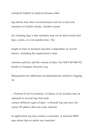 extremely helpful in analysis because older
log entries may show reconnaissance activity or previous
instances of similar attacks. Another reason
for retaining logs is that incidents may not be discovered until
days, weeks, or even months later. The
length of time to maintain log data is dependent on several
factors, including the organization’s data
retention policies and the volume of data. See NIST SP 800-92,
Guide to Computer Security Log
Management for additional recommendations related to logging.
34
captured in several logs that each
contain different types of data—a firewall log may have the
source IP address that was used, whereas
an application log may contain a username. A network IDPS
may detect that an attack was launched
 