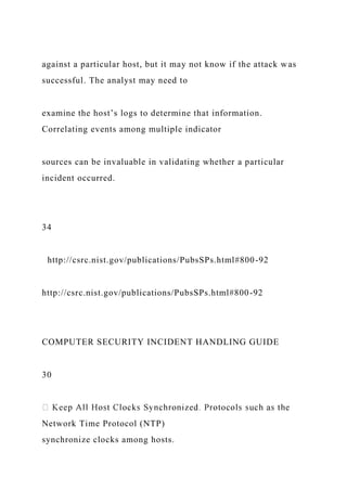against a particular host, but it may not know if the attack was
successful. The analyst may need to
examine the host’s logs to determine that information.
Correlating events among multiple indicator
sources can be invaluable in validating whether a particular
incident occurred.
34
http://csrc.nist.gov/publications/PubsSPs.html#800-92
http://csrc.nist.gov/publications/PubsSPs.html#800-92
COMPUTER SECURITY INCIDENT HANDLING GUIDE
30
Network Time Protocol (NTP)
synchronize clocks among hosts.
 