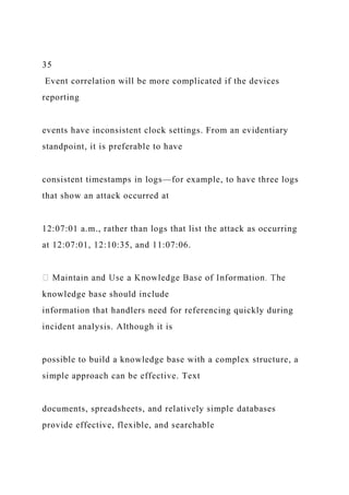 35
Event correlation will be more complicated if the devices
reporting
events have inconsistent clock settings. From an evidentiary
standpoint, it is preferable to have
consistent timestamps in logs—for example, to have three logs
that show an attack occurred at
12:07:01 a.m., rather than logs that list the attack as occurring
at 12:07:01, 12:10:35, and 11:07:06.
knowledge base should include
information that handlers need for referencing quickly during
incident analysis. Although it is
possible to build a knowledge base with a complex structure, a
simple approach can be effective. Text
documents, spreadsheets, and relatively simple databases
provide effective, flexible, and searchable
 